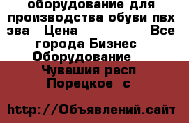 оборудование для производства обуви пвх эва › Цена ­ 5 000 000 - Все города Бизнес » Оборудование   . Чувашия респ.,Порецкое. с.